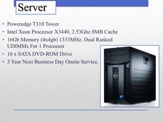 Server
• Poweredge T310 Tower
• Intel Xeon Proceesor X3440, 2.53Ghz 8MB Cache
• 16Gb Memory (4x4gb) 1333MHz, Dual Ranked
  UDIMMs For 1 Proceesor
• 16 x SATA DVD-ROM Drive
• 3 Year Next Business Day Onsite Service.
 
