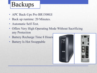 Backups
• APC Back-Ups Pro BR1500GI
• Back up runtime: 20 Minutes.
• Automatic Self-Test.
• Offers Very High Operating Mode Without Sacrificing
  any Protection
• Battery Recharge Time 8 Hours
• Battery Is Hot Swappable
 