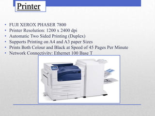 Printer

•   FUJI XEROX PHASER 7800
•   Printer Resolution: 1200 x 2400 dpi
•   Automatic Two Sided Printing (Duplex)
•   Supports Printing on A4 and A3 paper Sizes
•   Prints Both Colour and Black at Speed of 45 Pages Per Minute
•   Network Connectivity: Ethernet 100 Base T
 