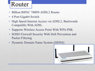 Router
• Billion BiPAC 7800N ADSL2 Router
• 4 Port Gigabit Switch
• High Speed Internet Access via ADSL2, Backwards
  Compatible With ADSL
• Supports Wireless Access Point With WPA-PSK
• SOHO Firewall Security With DoS Prevention and
  Packet Filtering
• Dynamic Domain Name System (DDNS)
 