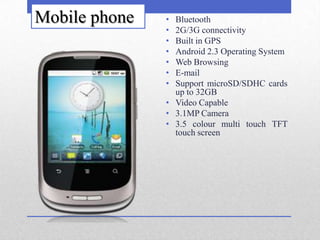Mobile phone   • Bluetooth
               • 2G/3G connectivity
               • Built in GPS
               • Android 2.3 Operating System
               • Web Browsing
               • E-mail
               • Support microSD/SDHC cards
                 up to 32GB
               • Video Capable
               • 3.1MP Camera
               • 3.5 colour multi touch TFT
                 touch screen
 