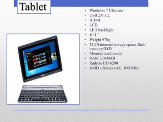 Tablet   •   Windows 7 Ultimate
         •   USB 2.0 x 2
         •   HDMI
         •   LCD
         •   LED backlight
         •   10.1’’
         •   Weight 970g
         •   32GB internal storage space, flash
             memory/SSD
         •   Memory card reader
         •   RAM 2,048MB
         •   Radeon HD 6290
         •   AMD c-Series c-60, 1000Mhz
 