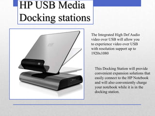 HP USB Media
Docking stations
                   The Integrated High Def Audio
                   video over USB will allow you
                   to experience video over USB
                   with resolution support up to
                   1920x1080


                     This Docking Station will provide
                     convenient expansion solutions that
                     easily connect to the HP Notebook
                     and will also conveniently charge
                     your notebook while it is in the
                     docking station.
 