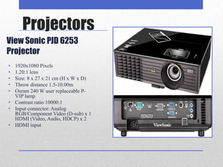 Projectors
View Sonic PJD 6253
Projector
• 1920x1080 Pixels
• 1.20:1 lens
• Size: 8 x 27 x 21 cm (H x W x D)
• Throw distance 1.5-10.00m
• Osram 240 W user replaceable P-
  VIP lamp
• Contrast ratio 10000:1
• Input connector: Analog
  RGB/Component Video (D-sub) x 1
  HDMI (Video, Audio, HDCP) x 2
• HDMI input
 