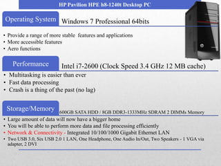 HP Pavilion HPE h8-1240t Desktop PC

Operating System Windows 7 Professional 64bits

• Provide a range of more stable features and applications
• More accessible features
• Aero functions

    Performance           Intel i7-2600 (Clock Speed 3.4 GHz 12 MB cache)
• Multitasking is easier than ever
• Fast data processing
• Crash is a thing of the past (no lag)


 Storage/Memory          600GB SATA HDD / 8GB DDR3-1333MHz SDRAM 2 DIMMs Memory
• Large amount of data will now have a bigger home
• You will be able to perform more data and file processing efficiently
• Network & Connectivity - Integrated 10/100/1000 Gigabit Ethernet LAN
• Two USB 3.0, Six USB 2.0 1 LAN, One Headphone, One Audio In/Out, Two Speakers - 1 VGA via
  adapter, 2 DVI
 