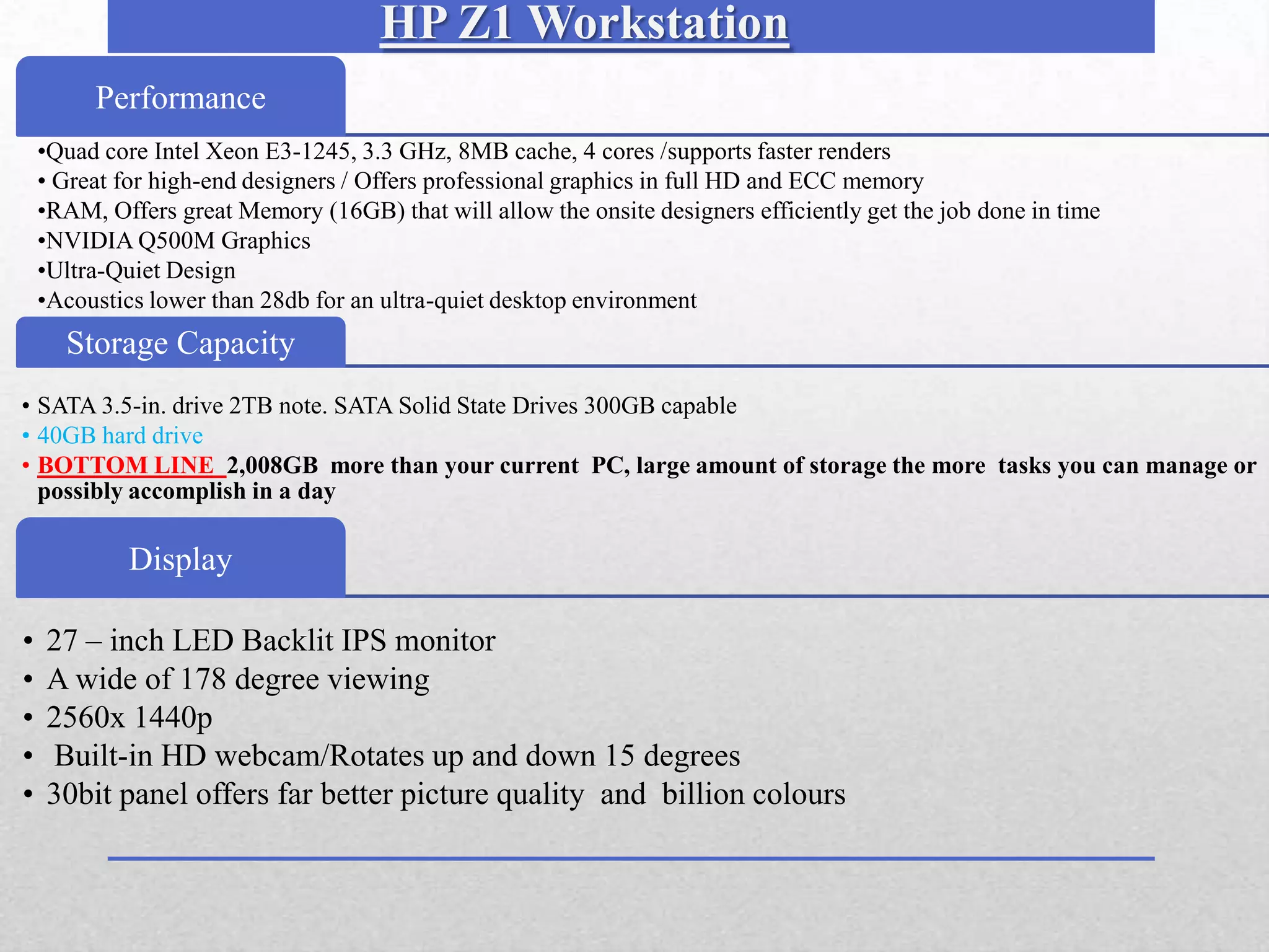 HP Z1 Workstation
       Performance
 •Quad core Intel Xeon E3-1245, 3.3 GHz, 8MB cache, 4 cores /supports faster renders
 • Great for high-end designers / Offers professional graphics in full HD and ECC memory
 •RAM, Offers great Memory (16GB) that will allow the onsite designers efficiently get the job done in time
 •NVIDIA Q500M Graphics
 •Ultra-Quiet Design
 •Acoustics lower than 28db for an ultra-quiet desktop environment
•.
     Storage Capacity
• SATA 3.5-in. drive 2TB note. SATA Solid State Drives 300GB capable
• 40GB hard drive
• BOTTOM LINE 2,008GB more than your current PC, large amount of storage the more tasks you can manage or
  possibly accomplish in a day

          Display

•   27 – inch LED Backlit IPS monitor
•   A wide of 178 degree viewing
•   2560x 1440p
•   Built-in HD webcam/Rotates up and down 15 degrees
•   30bit panel offers far better picture quality and billion colours
 