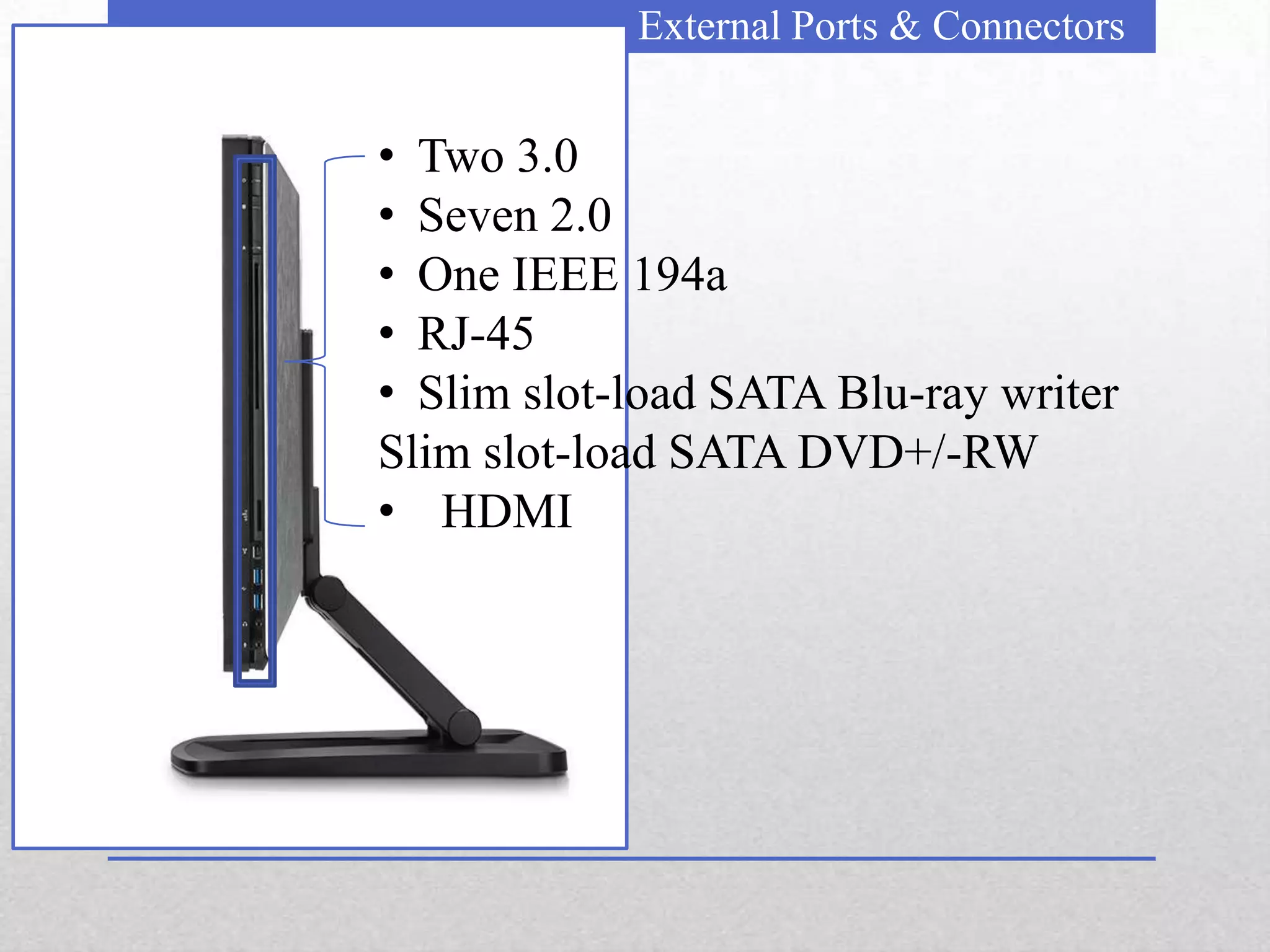 External Ports & Connectors


• Two 3.0
• Seven 2.0
• One IEEE 194a
• RJ-45
• Slim slot-load SATA Blu-ray writer
Slim slot-load SATA DVD+/-RW
• HDMI
 
