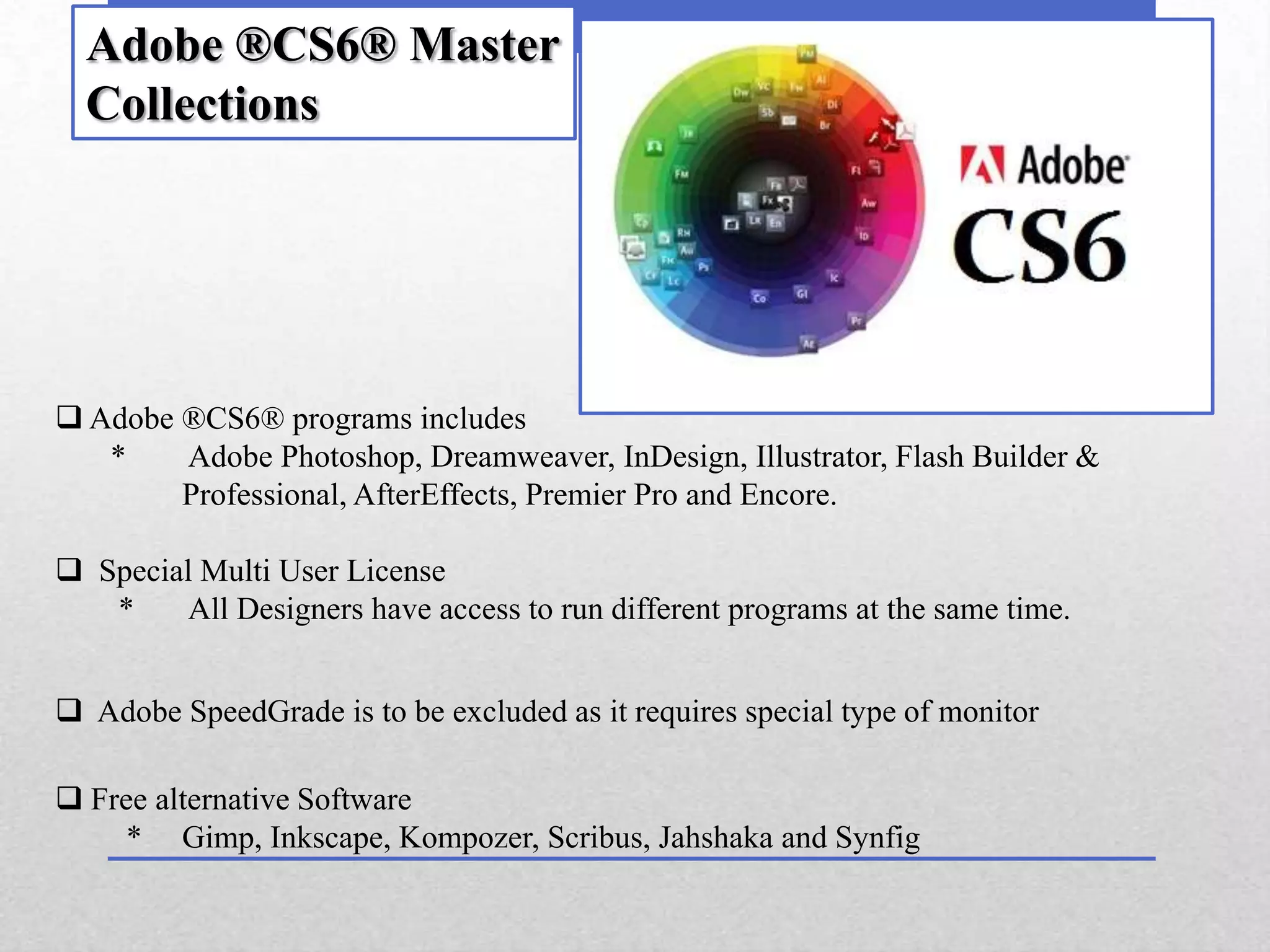 Adobe ®CS6® Master
  Collections




 Adobe ®CS6® programs includes
   *    Adobe Photoshop, Dreamweaver, InDesign, Illustrator, Flash Builder &
        Professional, AfterEffects, Premier Pro and Encore.

 Special Multi User License
   *    All Designers have access to run different programs at the same time.


 Adobe SpeedGrade is to be excluded as it requires special type of monitor

 Free alternative Software
     * Gimp, Inkscape, Kompozer, Scribus, Jahshaka and Synfig
 