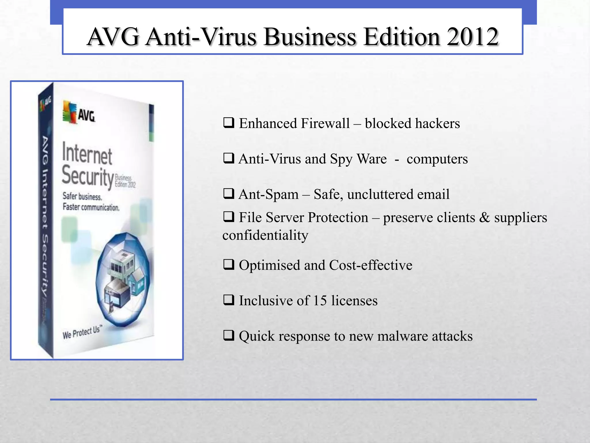 AVG Anti-Virus Business Edition 2012


            Enhanced Firewall – blocked hackers

            Anti-Virus and Spy Ware - computers

            Ant-Spam – Safe, uncluttered email
            File Server Protection – preserve clients & suppliers
           confidentiality

            Optimised and Cost-effective

            Inclusive of 15 licenses

            Quick response to new malware attacks
 
