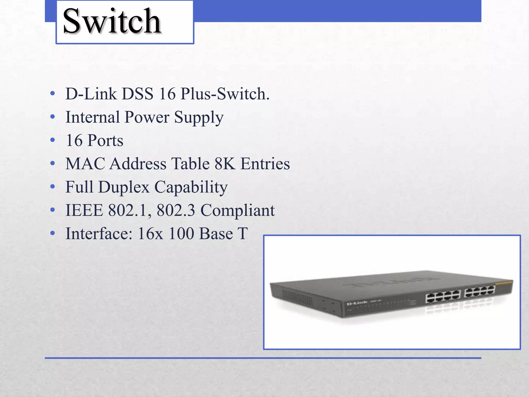 Switch
•   D-Link DSS 16 Plus-Switch.
•   Internal Power Supply
•   16 Ports
•   MAC Address Table 8K Entries
•   Full Duplex Capability
•   IEEE 802.1, 802.3 Compliant
•   Interface: 16x 100 Base T
 