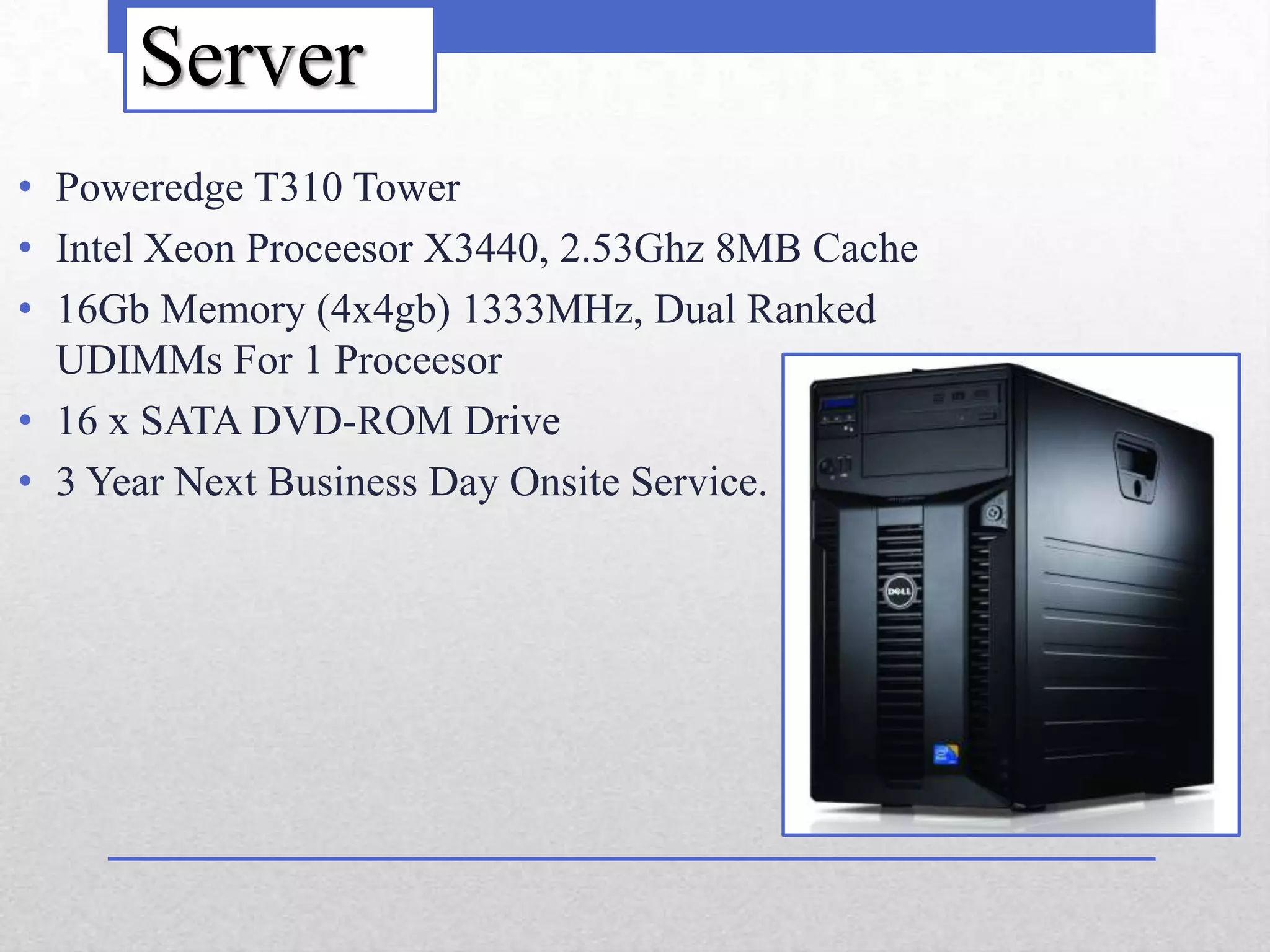 Server
• Poweredge T310 Tower
• Intel Xeon Proceesor X3440, 2.53Ghz 8MB Cache
• 16Gb Memory (4x4gb) 1333MHz, Dual Ranked
  UDIMMs For 1 Proceesor
• 16 x SATA DVD-ROM Drive
• 3 Year Next Business Day Onsite Service.
 