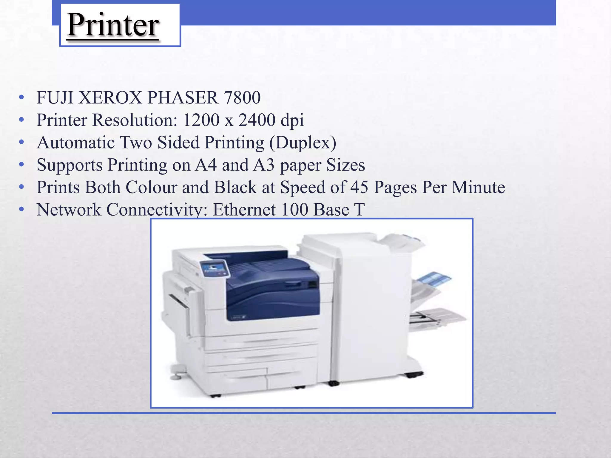 Printer

•   FUJI XEROX PHASER 7800
•   Printer Resolution: 1200 x 2400 dpi
•   Automatic Two Sided Printing (Duplex)
•   Supports Printing on A4 and A3 paper Sizes
•   Prints Both Colour and Black at Speed of 45 Pages Per Minute
•   Network Connectivity: Ethernet 100 Base T
 