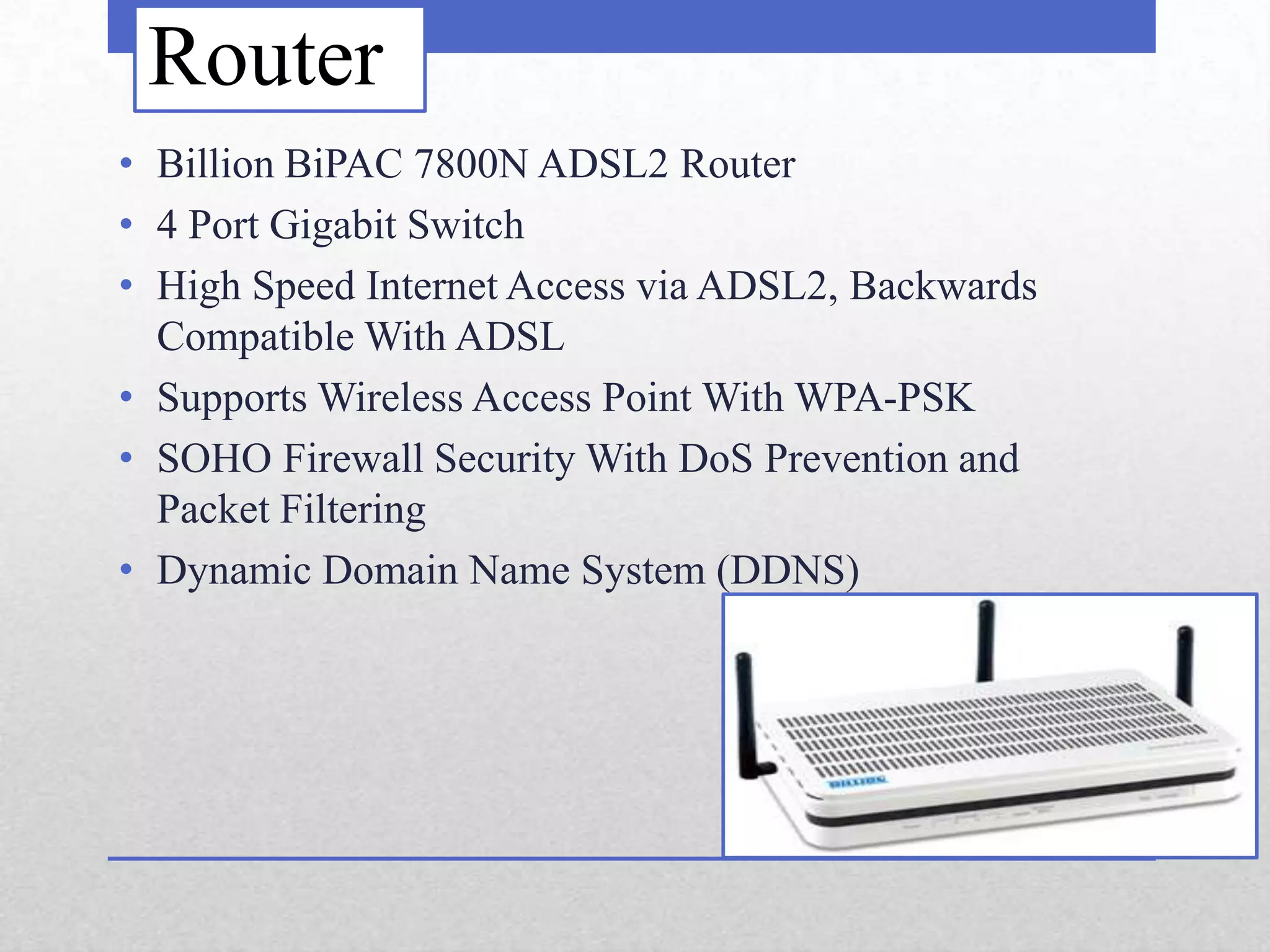 Router
• Billion BiPAC 7800N ADSL2 Router
• 4 Port Gigabit Switch
• High Speed Internet Access via ADSL2, Backwards
  Compatible With ADSL
• Supports Wireless Access Point With WPA-PSK
• SOHO Firewall Security With DoS Prevention and
  Packet Filtering
• Dynamic Domain Name System (DDNS)
 