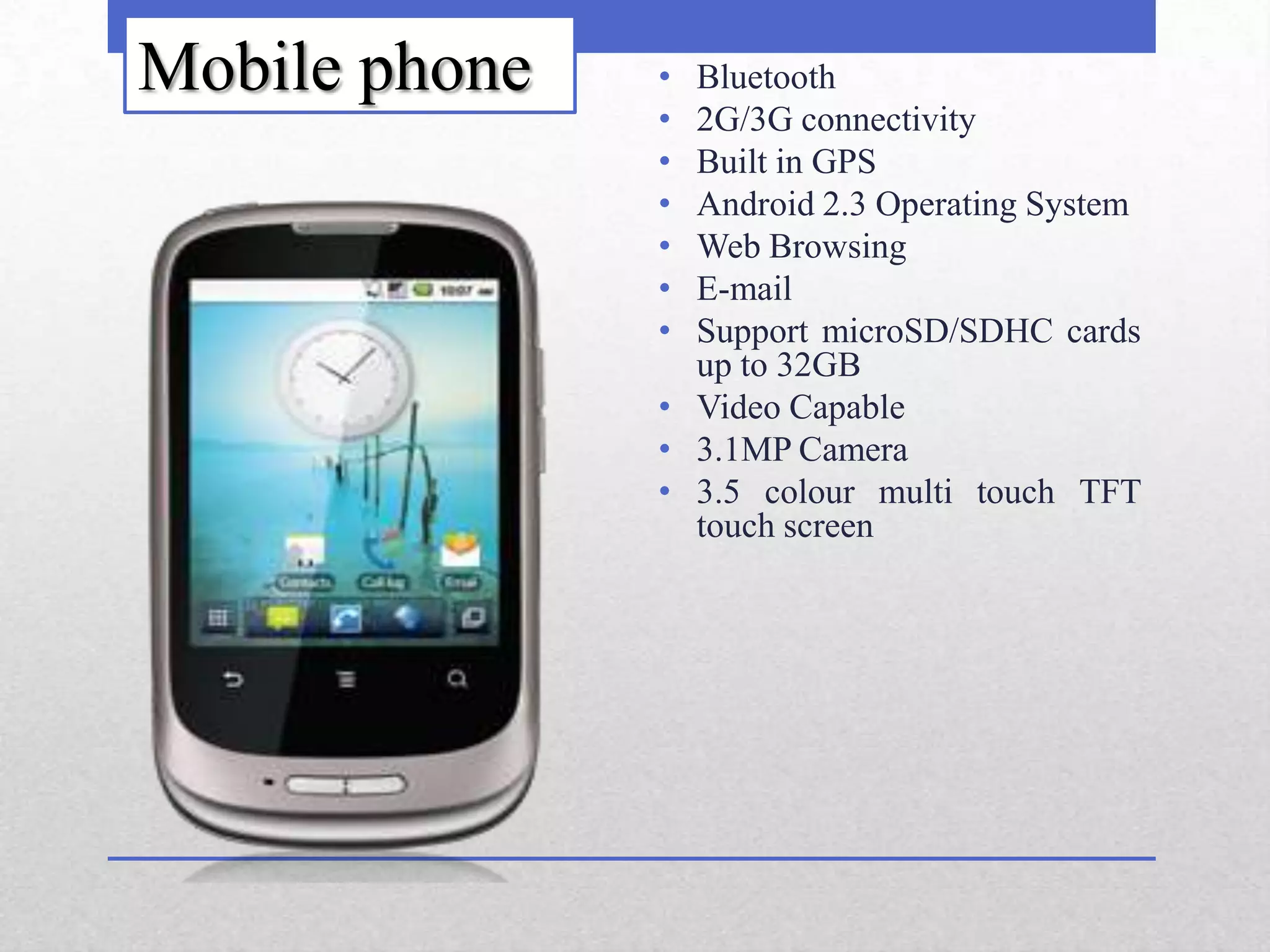 Mobile phone   • Bluetooth
               • 2G/3G connectivity
               • Built in GPS
               • Android 2.3 Operating System
               • Web Browsing
               • E-mail
               • Support microSD/SDHC cards
                 up to 32GB
               • Video Capable
               • 3.1MP Camera
               • 3.5 colour multi touch TFT
                 touch screen
 