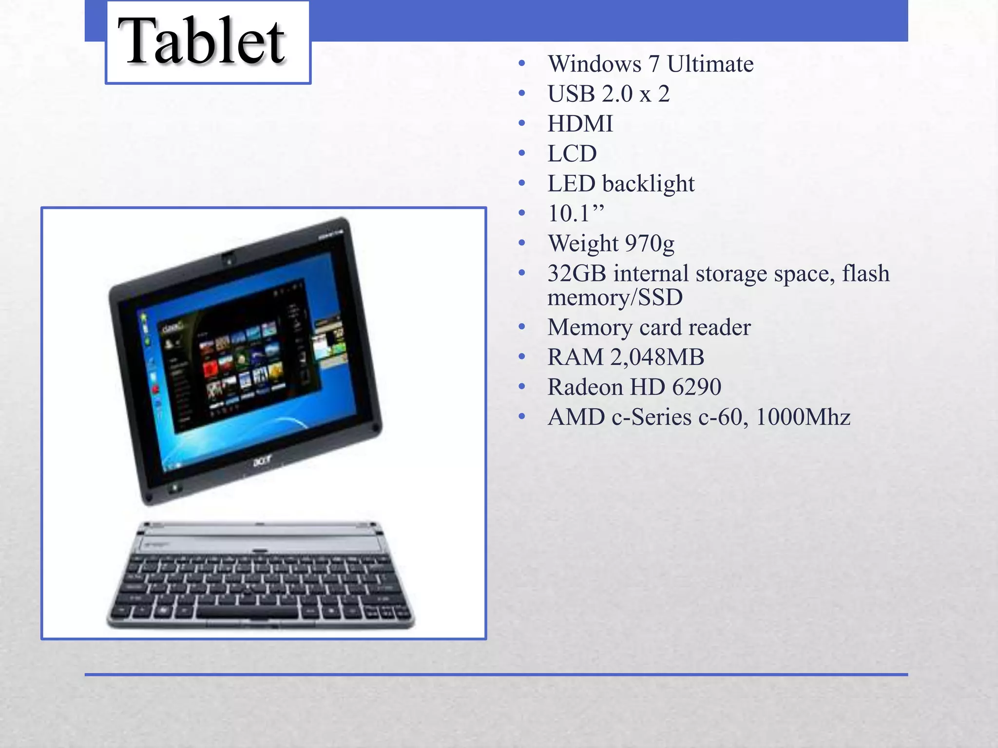 Tablet   •   Windows 7 Ultimate
         •   USB 2.0 x 2
         •   HDMI
         •   LCD
         •   LED backlight
         •   10.1’’
         •   Weight 970g
         •   32GB internal storage space, flash
             memory/SSD
         •   Memory card reader
         •   RAM 2,048MB
         •   Radeon HD 6290
         •   AMD c-Series c-60, 1000Mhz
 