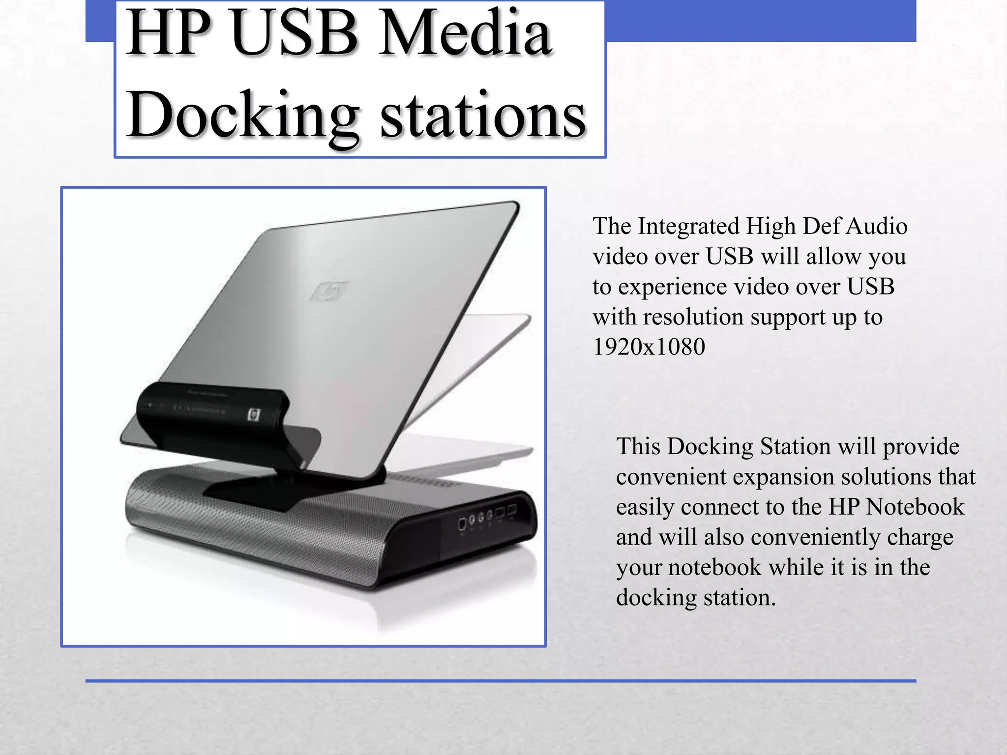 HP USB Media
Docking stations
                   The Integrated High Def Audio
                   video over USB will allow you
                   to experience video over USB
                   with resolution support up to
                   1920x1080


                     This Docking Station will provide
                     convenient expansion solutions that
                     easily connect to the HP Notebook
                     and will also conveniently charge
                     your notebook while it is in the
                     docking station.
 