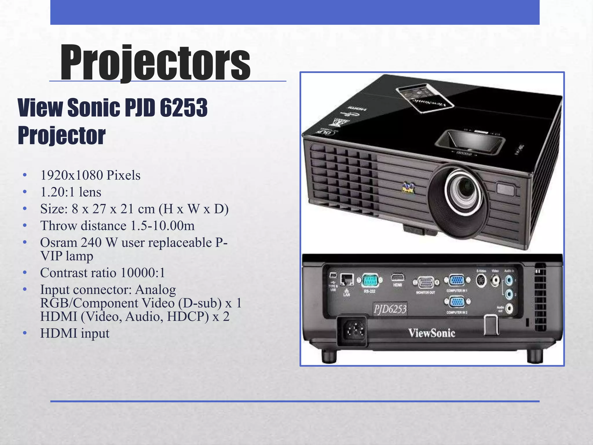 Projectors
View Sonic PJD 6253
Projector
• 1920x1080 Pixels
• 1.20:1 lens
• Size: 8 x 27 x 21 cm (H x W x D)
• Throw distance 1.5-10.00m
• Osram 240 W user replaceable P-
  VIP lamp
• Contrast ratio 10000:1
• Input connector: Analog
  RGB/Component Video (D-sub) x 1
  HDMI (Video, Audio, HDCP) x 2
• HDMI input
 