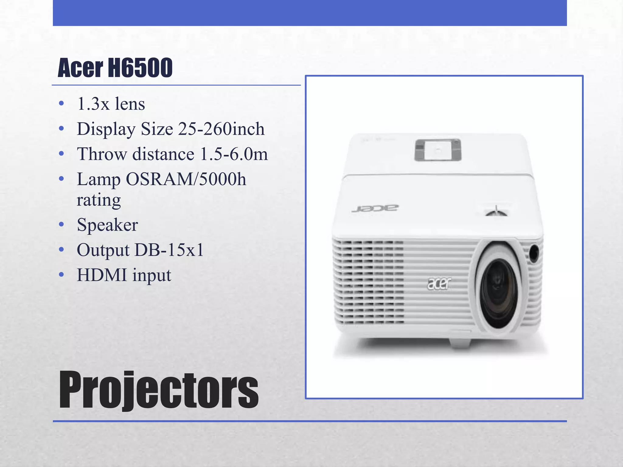 Acer H6500
• 1.3x lens
• Display Size 25-260inch
• Throw distance 1.5-6.0m
• Lamp OSRAM/5000h
  rating
• Speaker
• Output DB-15x1
• HDMI input




Projectors
 