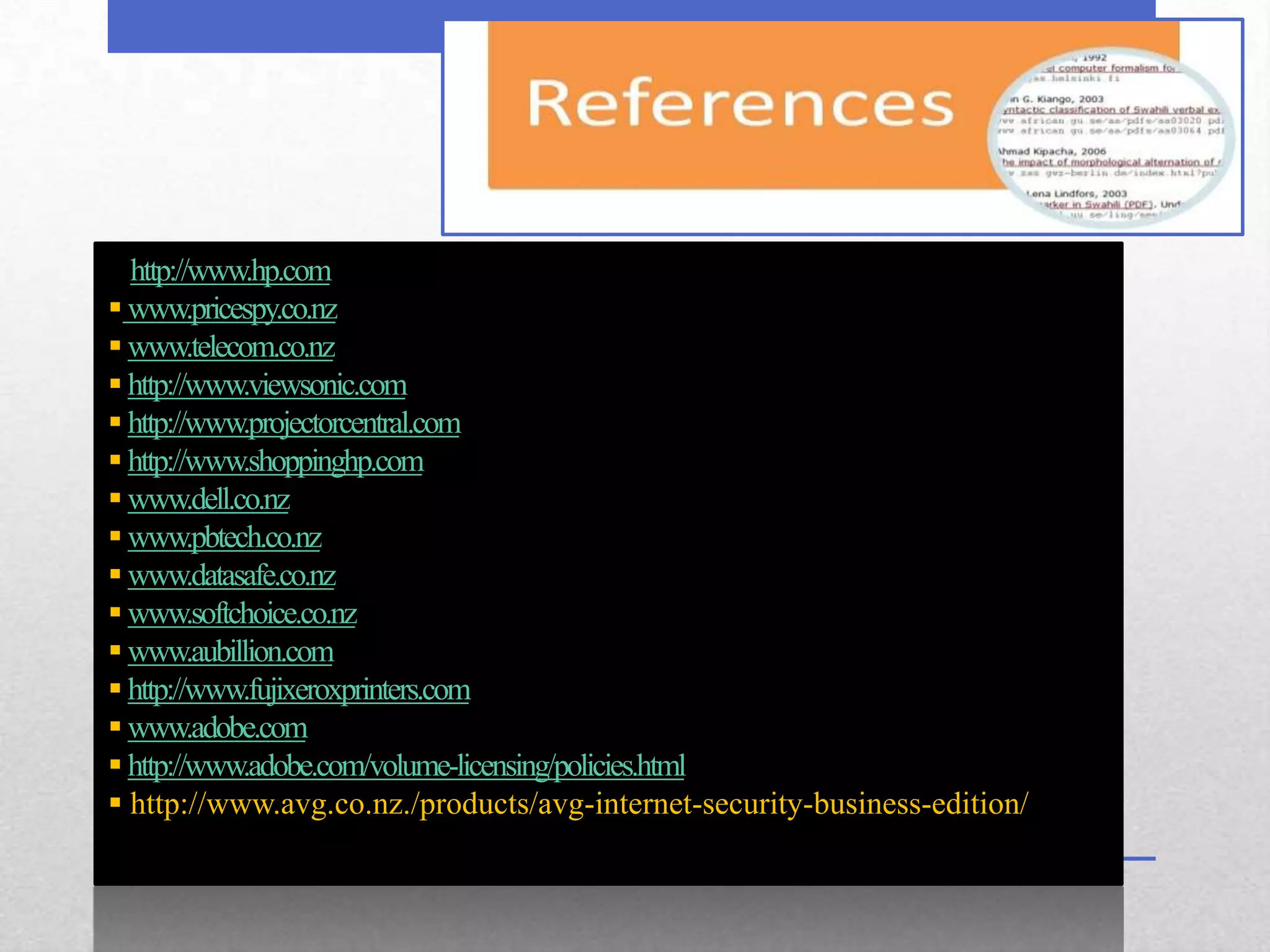  http://www.hp.com
 www.pricespy.co.nz
 www.telecom.co.nz
 http://www.viewsonic.com
 http://www.projectorcentral.com
 http://www.shoppinghp.com
 www.dell.co.nz
 www.pbtech.co.nz
 www.datasafe.co.nz
 www.softchoice.co.nz
 www.aubillion.com
 http://www.fujixeroxprinters.com
 www.adobe.com
 http://www.adobe.com/volume-licensing/policies.html
 http://www.avg.co.nz./products/avg-internet-security-business-edition/
 