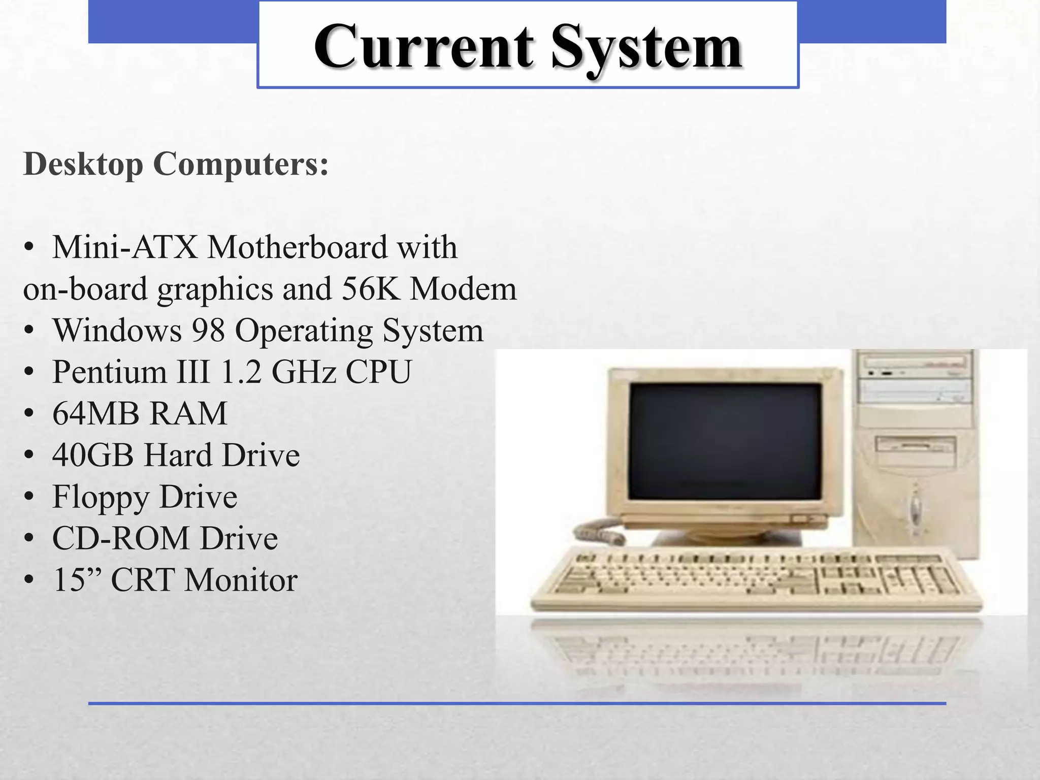 Current System
Desktop Computers:

• Mini-ATX Motherboard with
on-board graphics and 56K Modem
• Windows 98 Operating System
• Pentium III 1.2 GHz CPU
• 64MB RAM
• 40GB Hard Drive
• Floppy Drive
• CD-ROM Drive
• 15” CRT Monitor
 