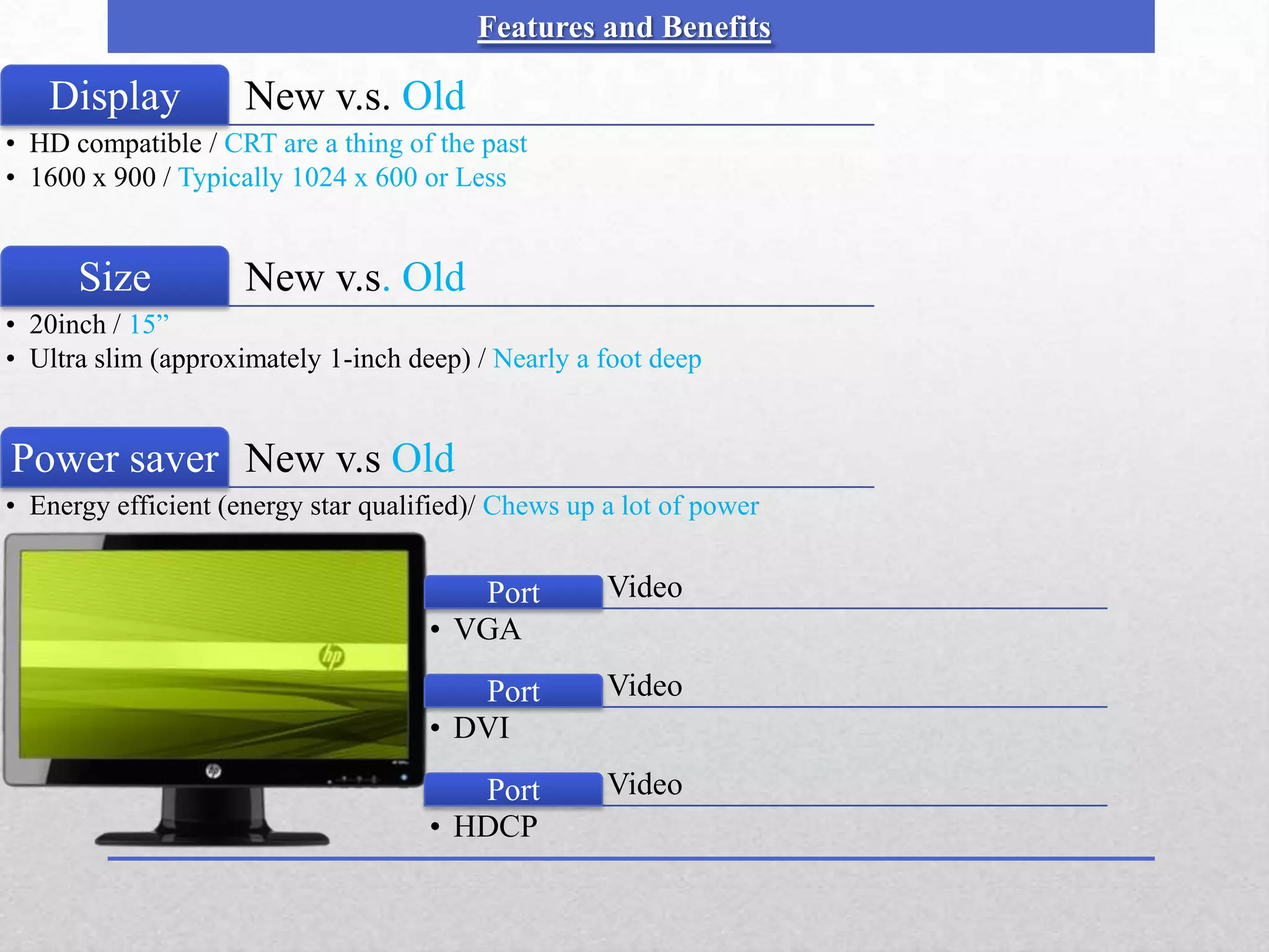 Features and Benefits

   Display
    Picture          New v.s. Old
• HD compatible / CRT are a thing of the past
• 1600 x 900 / Typically 1024 x 600 or Less


      Size           New v.s. Old
• 20inch / 15”
• Ultra slim (approximately 1-inch deep) / Nearly a foot deep


Power saver New v.s Old
• Energy efficient (energy star qualified)/ Chews up a lot of power


                                        Port         Video
                                     • VGA
                                        Port         Video
                                     • DVI
                                        Port         Video
                                     • HDCP
 