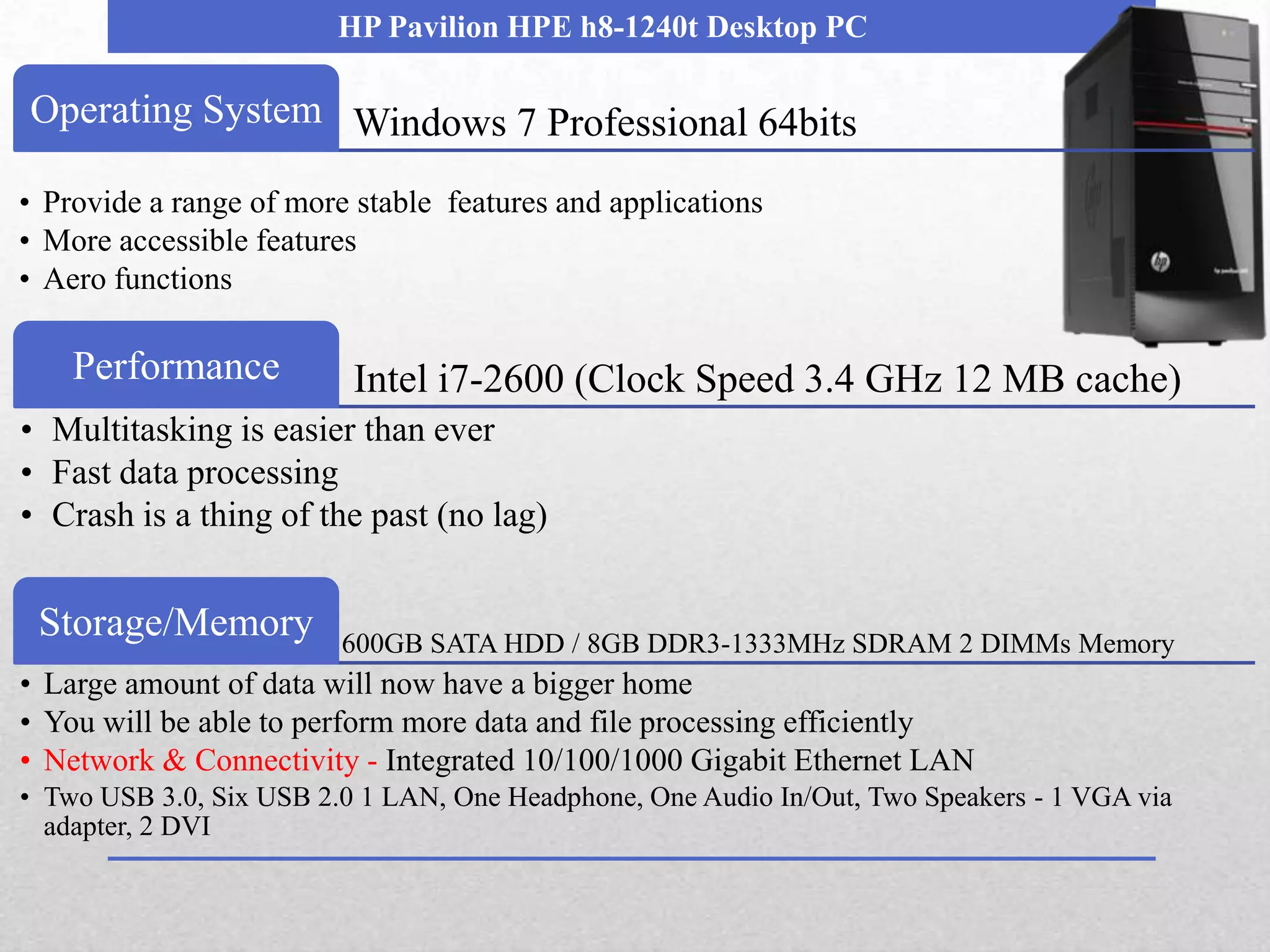 HP Pavilion HPE h8-1240t Desktop PC

Operating System Windows 7 Professional 64bits

• Provide a range of more stable features and applications
• More accessible features
• Aero functions

    Performance           Intel i7-2600 (Clock Speed 3.4 GHz 12 MB cache)
• Multitasking is easier than ever
• Fast data processing
• Crash is a thing of the past (no lag)


 Storage/Memory          600GB SATA HDD / 8GB DDR3-1333MHz SDRAM 2 DIMMs Memory
• Large amount of data will now have a bigger home
• You will be able to perform more data and file processing efficiently
• Network & Connectivity - Integrated 10/100/1000 Gigabit Ethernet LAN
• Two USB 3.0, Six USB 2.0 1 LAN, One Headphone, One Audio In/Out, Two Speakers - 1 VGA via
  adapter, 2 DVI
 
