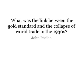 What was the link between the
gold standard and the collapse of
    world trade in the 1930s?
           John Phelan
 