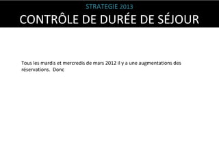 STRATEGIE 2013

CONTRÔLE DE DURÉE DE SÉJOUR
Tous les mardis et mercredis de mars 2012 il y a une augmentations des
réservations. Donc

 