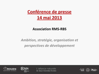 Conférence de presse
14 mai 2013
Association RMS-RBS
Ambition, stratégie, organisation et
perspectives de développement
 