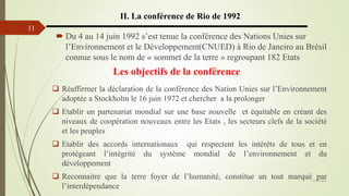 13/03/2024
11
II. La conférence de Rio de 1992
 Du 4 au 14 juin 1992 s’est tenue la conférence des Nations Unies sur
l’Environnement et le Développement(CNUED) à Rio de Janeiro au Brésil
connue sous le nom de « sommet de la terre » regroupant 182 Etats
 Réaffirmer la déclaration de la conférence des Nation Unies sur l’Environnement
adoptée a Stockholm le 16 juin 1972 et chercher a la prolonger
 Etablir un partenariat mondial sur une base nouvelle et équitable en créant des
niveaux de coopération nouveaux entre les Etats , les secteurs clefs de la société
et les peuples
 Etablir des accords internationaux qui respectent les intérêts de tous et en
protégeant l’intégrité du système mondial de l’environnement et du
développement
 Reconnaitre que la terre foyer de l’humanité, constitue un tout marqué par
l’interdépendance
Les objectifs de la conférence
 