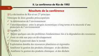 13/03/2024
12
II. La conférence de Rio de 1992
Résultats de la conférence
 La déclaration de Rio et ses 27 principes
Témoigne de deux grandes préoccupations
 la détérioration de l’environnement
 l’interdépendance entre le progrès économique à long terme et la nécessité d’une
protection de l’environnement
 Agenda 21
 Régler quelques uns des problèmes fondamentaux liés à la dégradation des ressources
 venir en aide aux pays en développement
 Eliminer la pauvreté dans le monde
 Exploitation durable des ressources planétaires et régionales
 Améliorer la gestion des produits chimiques et des déchets.
 Améliorer la gestion des produits chimiques et des déchets
 