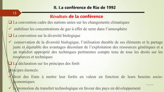 13/03/2024
13
II. La conférence de Rio de 1992
Résultats de la conférence
 La convention cadre des nations unies sur les changements climatiques
 stabiliser les concentrations de gaz à effet de serre dans l’atmosphère
 La convention sur la diversité biologique
 conservation de la diversité biologique, l’utilisation durable de ses éléments et le partage
juste et équitable des avantages découlant de l’exploitation des ressources génétiques et a
un transfert approprié des techniques pertinentes compte tenu de tous les droits sur les
ressources et techniques
 La déclaration sur les principes des forêt
principes énoncés:
 droit des Etats à mettre leur forêts en valeur en fonction de leurs besoins socio-
économiques
 la promotion du transfert technologique en faveur des pays en développement
 
