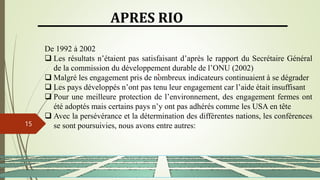 13/03/2024
15
APRES RIO
De 1992 à 2002
 Les résultats n’étaient pas satisfaisant d’après le rapport du Secrétaire Général
de la commission du développement durable de l’ONU (2002)
 Malgré les engagement pris de nombreux indicateurs continuaient à se dégrader
 Les pays développés n’ont pas tenu leur engagement car l’aide était insuffisant
 Pour une meilleure protection de l’environnement, des engagement fermes ont
été adoptés mais certains pays n’y ont pas adhérés comme les USA en tête
 Avec la persévérance et la détermination des différentes nations, les conférences
se sont poursuivies, nous avons entre autres:
 
