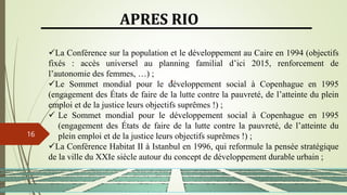 13/03/2024
16
APRES RIO
La Conférence sur la population et le développement au Caire en 1994 (objectifs
fixés : accès universel au planning familial d’ici 2015, renforcement de
l’autonomie des femmes, …) ;
Le Sommet mondial pour le développement social à Copenhague en 1995
(engagement des États de faire de la lutte contre la pauvreté, de l’atteinte du plein
emploi et de la justice leurs objectifs suprêmes !) ;
 Le Sommet mondial pour le développement social à Copenhague en 1995
(engagement des États de faire de la lutte contre la pauvreté, de l’atteinte du
plein emploi et de la justice leurs objectifs suprêmes !) ;
La Conférence Habitat II à Istanbul en 1996, qui reformule la pensée stratégique
de la ville du XXIe siècle autour du concept de développement durable urbain ;
 