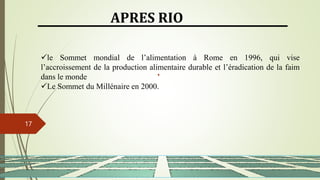 13/03/2024
17
APRES RIO
le Sommet mondial de l’alimentation à Rome en 1996, qui vise
l’accroissement de la production alimentaire durable et l’éradication de la faim
dans le monde
Le Sommet du Millénaire en 2000.
 
