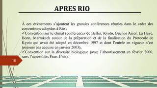 13/03/2024
18
APRES RIO
À ces événements s’ajoutent les grandes conférences réunies dans le cadre des
conventions adoptées à Rio :
Convention sur le climat (conférences de Berlin, Kyoto, Buenos Aires, La Haye,
Bonn, Marrakech autour de la préparation et de la finalisation du Protocole de
Kyoto qui avait été adopté en décembre 1997 et dont l’entrée en vigueur n’est
toujours pas acquise en janvier 2003),
Convention sur la diversité biologique (avec l’aboutissement en février 2000,
sans l’accord des États-Unis).
 