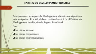 13/03/2024
21
ENJEUX DU DEVELOPPEMENT DURABLE
Principalement, les enjeux du développement durable sont répartis en
trois catégories. Il a été élaboré conformément à la définition du
développement durable, dans le Rapport Brundtland.
On a
 les enjeux sociaux;
 les enjeux économiques;
 les enjeux environnementaux;
 