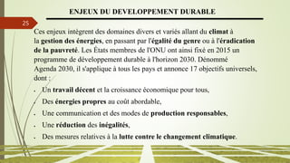 13/03/2024
25
ENJEUX DU DEVELOPPEMENT DURABLE
Ces enjeux intègrent des domaines divers et variés allant du climat à
la gestion des énergies, en passant par l'égalité du genre ou à l'éradication
de la pauvreté. Les États membres de l'ONU ont ainsi fixé en 2015 un
programme de développement durable à l'horizon 2030. Dénommé
Agenda 2030, il s'applique à tous les pays et annonce 17 objectifs universels,
dont :
 Un travail décent et la croissance économique pour tous,
 Des énergies propres au coût abordable,
 Une communication et des modes de production responsables,
 Une réduction des inégalités,
 Des mesures relatives à la lutte contre le changement climatique.
 