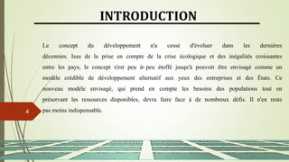 13/03/2024
4
INTRODUCTION
Le concept du développement n'a cessé d'évoluer dans les dernières
décennies. Issu de la prise en compte de la crise écologique et des inégalités croissantes
entre les pays, le concept s'est peu à peu étoffé jusqu'à pouvoir être envisagé comme un
modèle crédible de développement alternatif aux yeux des entreprises et des États. Ce
nouveau modèle envisagé, qui prend en compte les besoins des populations tout en
préservant les ressources disponibles, devra faire face à de nombreux défis. Il n'en reste
pas moins indispensable.
 