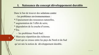 13/03/2024
6
I. Naissance du concept développement durable
Dans le but de trouver des solutions contre
- les problèmes environnementaux :
* l’épuisement des ressources naturelles,
* augmentation de l’effet de serre,
* dégradation de la couche d’ozone,
* Etc.
- les problèmes Nord-Sud :
* Mauvaise répartition des richesses
* écart qui se creuse entre les pays du Nord et du Sud
qu’est née la notion de développement durable.
 