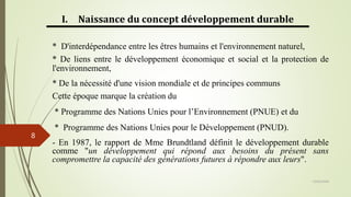13/03/2024
8
I. Naissance du concept développement durable
* D'interdépendance entre les êtres humains et l'environnement naturel,
* De liens entre le développement économique et social et la protection de
l'environnement,
* De la nécessité d'une vision mondiale et de principes communs
Cette époque marque la création du
* Programme des Nations Unies pour l’Environnement (PNUE) et du
* Programme des Nations Unies pour le Développement (PNUD).
- En 1987, le rapport de Mme Brundtland définit le développement durable
comme "un développement qui répond aux besoins du présent sans
compromettre la capacité des générations futures à répondre aux leurs".
 