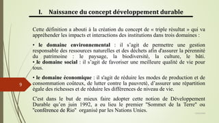 13/03/2024
9
I. Naissance du concept développement durable
Cette définition a abouti à la création du concept de « triple résultat » qui va
appréhender les impacts et interactions des institutions dans trois domaines :
• le domaine environnemental : il s’agit de permettre une gestion
responsable des ressources naturelles et des déchets afin d'assurer la pérennité
du patrimoine : le paysage, la biodiversité, la culture, le bâti.
• le domaine social : il s’agit de favoriser une meilleure qualité de vie pour
tous.
• le domaine économique : il s'agit de réduire les modes de production et de
consommation coûteux, de lutter contre la pauvreté, d’assurer une répartition
égale des richesses et de réduire les différences de niveau de vie.
C'est dans le but de mieux faire adopter cette notion de Développement
Durable qu’en juin 1992, a eu lieu le premier ''Sommet de la Terre'' ou
''conférence de Rio'' organisé par les Nations Unies.
 