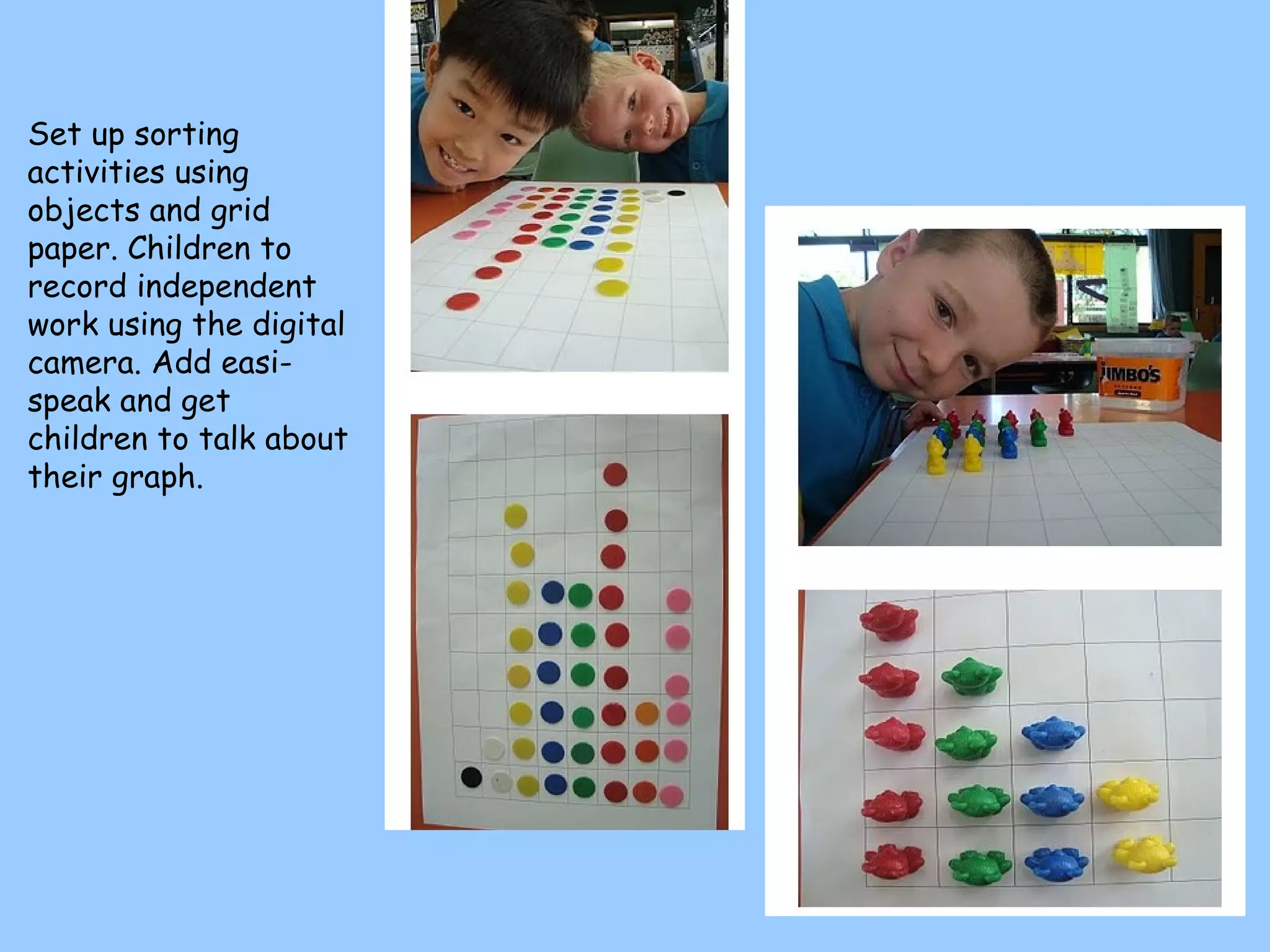 Set up sorting activities using objects and grid paper. Children to record independent work using the digital camera. Add easi-speak and get children to talk about their graph. 