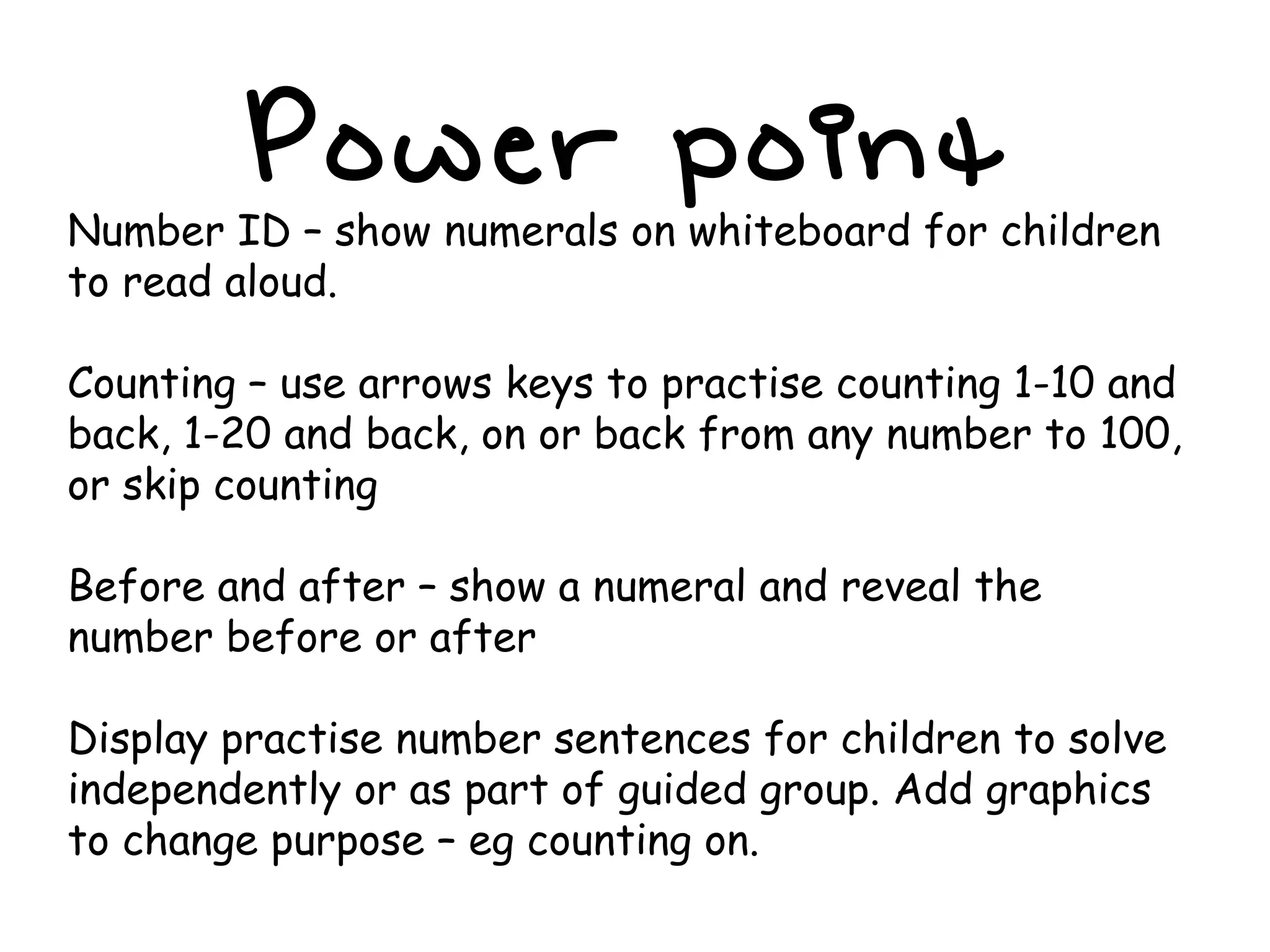 Power point Number ID – show numerals on whiteboard for children to read aloud. Counting – use arrows keys to practise counting 1-10 and back, 1-20 and back, on or back from any number to 100, or skip counting Before and after – show a numeral and reveal the number before or after Display practise number sentences for children to solve independently or as part of guided group. Add graphics to change purpose – eg counting on. 