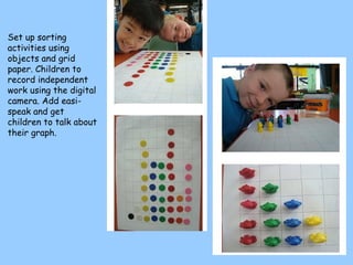 Set up sorting activities using objects and grid paper. Children to record independent work using the digital camera. Add easi-speak and get children to talk about their graph. 