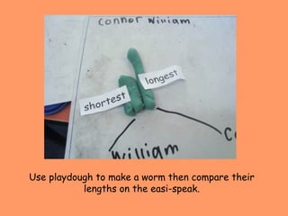 Use playdough to make a worm then compare their lengths on the easi-speak. 