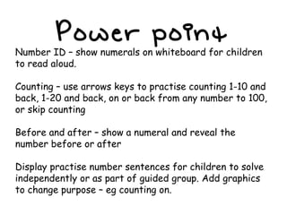 Power point Number ID – show numerals on whiteboard for children to read aloud. Counting – use arrows keys to practise counting 1-10 and back, 1-20 and back, on or back from any number to 100, or skip counting Before and after – show a numeral and reveal the number before or after Display practise number sentences for children to solve independently or as part of guided group. Add graphics to change purpose – eg counting on. 
