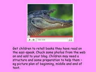Get children to retell books they have read on the easi-speak. Chuck some photos from the web on and add to your blog. Children may need a structure and some preparation to help them – eg picture plan of beginning, middle and end of text. 