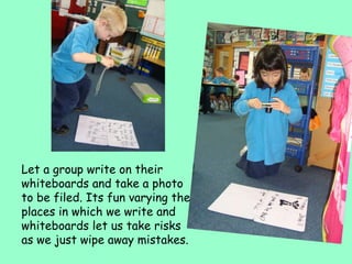 Let a group write on their whiteboards and take a photo to be filed. Its fun varying the places in which we write and whiteboards let us take risks as we just wipe away mistakes. 