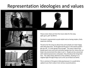 Representation ideologies and values




               These screen shots are from the music video for the song
               ‘gold, guns, girls’ by Metric.

               The band is represented as quite stylish and as having modern, fairly
               expensive clothing.

               The lyrics for the song are about how some people are never happy
               with what they have, ‘all the gold and the guns in the world couldn't
               get you off’, ‘is it ever going to be enough’. The song is about how
               people want more and more and other people lose out, hence the run
               down city environment the video is set in. People are too concerned
               with material possessions and power; they should just be living their
               lives. The video draws attention to this problem, showing it in a
               negative light through things such as the use of black and white.

               This is common of the genre indie pop because it is usually fairly
               upbeat music that is about more serious issues/situations.
 